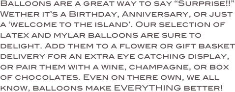 Balloons are a great way to say “Surprise!!” 
Wether it’s a Birthday, Anniversary, or just a ‘welcome to the island’. Our selection of latex and mylar balloons are sure to delight. Add them to a flower or gift basket delivery for an extra eye catching display, or pair them with a wine, champagne, or box of chocolates. Even on there own, we all know, balloons make EVERYTHING better!