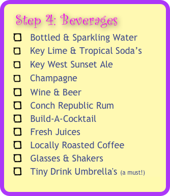   Step 4: Beverages 
   Bottled & Sparkling Water 
    Key Lime & Tropical Soda’s 
    Key West Sunset Ale 
    Champagne 
   Wine & Beer
   Conch Republic Rum
   Build-A-Cocktail 
   Fresh Juices 
   Locally Roasted Coffee
   Glasses & Shakers
   Tiny Drink Umbrella's (a must!)

