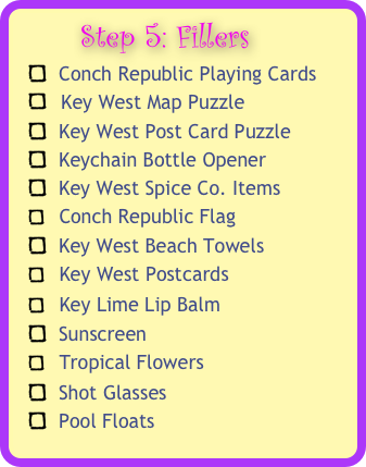       Step 5: Fillers 
  Conch Republic Playing Cards
   Key West Map Puzzle
  Key West Post Card Puzzle
  Keychain Bottle Opener 
  Key West Spice Co. Items
   Conch Republic Flag
  Key West Beach Towels
   Key West Postcards 
   Key Lime Lip Balm 
  Sunscreen
   Tropical Flowers 
  Shot Glasses
  Pool Floats


