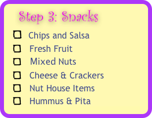   Step 3: Snacks 
  Chips and Salsa 
   Fresh Fruit 
    Mixed Nuts 
   Cheese & Crackers 
   Nut House Items
   Hummus & Pita
