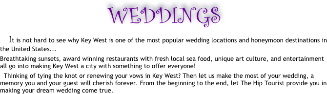 WEDDINGS 
      It is not hard to see why Key West is one of the most popular wedding locations and honeymoon destinations in the United States... 
Breathtaking sunsets, award winning restaurants with fresh local sea food, unique art culture, and entertainment all go into making Key West a city with something to offer everyone! 
  Thinking of tying the knot or renewing your vows in Key West? Then let us make the most of your wedding, a memory you and your guest will cherish forever. From the beginning to the end, let The Hip Tourist provide you in making your dream wedding come true. 
